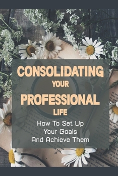 Paperback Consolidating Your Professional Life: How To Set Up Your Goals And Achieve Them: Professional Development Examples Book