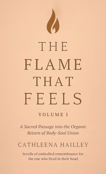 Flame That Feels Volume I : A Sacred Passage into the Organic Return of Body-Soul Union Scrolls of Embodied Remembrance for the One Who Lived in Their Head
