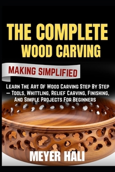 THE COMPLETE WOOD CARVING MAKING SIMPLIFIED: Learn The Art Of Wood Carving Step By Step — Tools, Whittling, Relief Carving, Finishing, And Simple Projects For Beginners