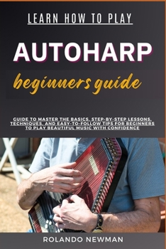 LEARN HOW TO PLAY AUTOHARP BEGINNERS GUIDE: Guide To Master The Basics, Step-By-Step Lessons, Techniques, And Easy-To-Follow Tips For Beginners To Play Beautiful Music With Confidence