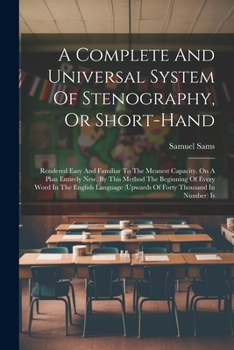 A Complete And Universal System Of Stenography, Or Short-hand: Rendered Easy And Familiar To The Meanest Capacity. On A Plan Entirely New. By This ... (upwards Of Forty Thousand In Number) Is