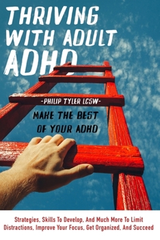 Thriving With Adult Adhd: Make The Best Of Your Adhd. Strategies, Skills To Develop, And Much More To Limit Distractions, Improve Your Focus, Get Organized, And Succeed.