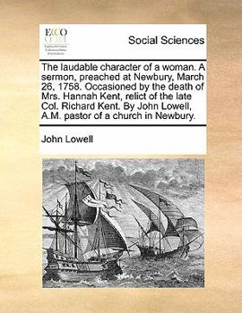 The laudable character of a woman. A sermon, preached at Newbury, March 26, 1758. Occasioned by the death of Mrs. Hannah Kent, relict of the late Col. ... Lowell, A.M. pastor of a church in Newbury.