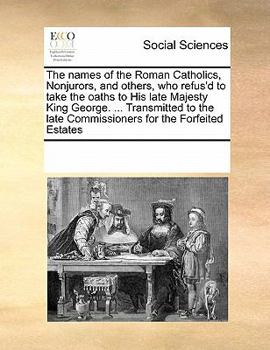 The names of the Roman Catholics, Nonjurors, and others, who refus'd to take the oaths to His late Majesty King George. ... Transmitted to the late Commissioners for the Forfeited Estates
