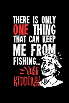 There Is Only One Thing That Can Keep Me From Fishing… Just Kidding!: 6x9 Fishing Log and Journal For A Fisherman