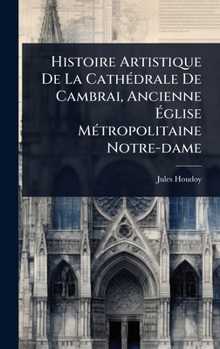 Hardcover Histoire Artistique De La CathÃ(c)drale De Cambrai, Ancienne Ãglise MÃ(c)tropolitaine Notre-dame [French] Book