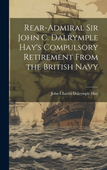 Hardcover Rear-Admiral Sir John C. Dalrymple Hay's Compulsory Retirement From the British Navy Book