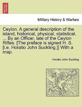 Ceylon. A general description of the island, historical, physical, statistical. ... By an Officer, late of the Ceylon Rifles. [The preface is signed ... Horatio John Suckling.]] With a map. VOL. I