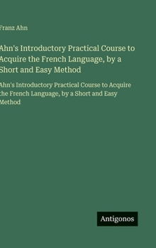Ahn's Introductory Practical Course to Acquire the French Language, by a Short and Easy Method: Ahn's Introductory Practical Course to Acquire the ... by a Short and Easy Method (French Edition)