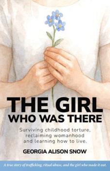 The Girl Who Was There: Surviving Childhood Torture, Reclaiming Womanhood and Learning How to Live