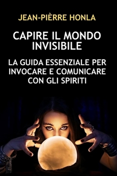 CAPIRE IL MONDO INVISIBILE: LA GUIDA ESSENZIALE PER INVOCARE E COMUNICARE CON GLI SPIRITI (Italian Edition)