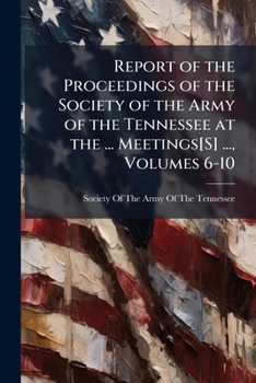 Report of the Proceedings of the Society of the Army of the Tennessee at the ... Meetings[S] ..., Volumes 6-10