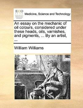 Paperback An Essay on the Mechanic of Oil Colours, Considered Under These Heads, Oils, Varnishes, and Pigments, ... by an Artist, ... Book