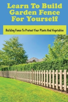Learn To Build Garden Fence For Yourself: Building Fence To Protect Your Plants And Vegetables: How To Build A Small Fence
