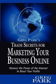 Greg Park's Trade Secrets for Marketing Your Business Online: Harness the Power of the Internet to Boost Your Profits