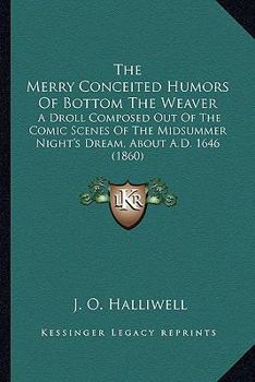 The Merry Conceited Humors Of Bottom The Weaver: A Droll Composed Out Of The Comic Scenes Of The Midsummer Night's Dream, About A.D. 1646