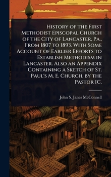 History of the First Methodist Episcopal Church of the City of Lancaster, Pa., From 1807 to 1893. With Some Account of Earlier Efforts to Establish ... of St. Paul's M. E. Church, by the Pastor [C.