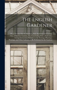 The English Gardener: Or, a Treatise On the Situation, Soil, Enclosing and Laying-Out, of Kitchen Gardens, Etc. Concluding With a Kalendar, Giving ... Other Labours, to Be Performed in the Gardens