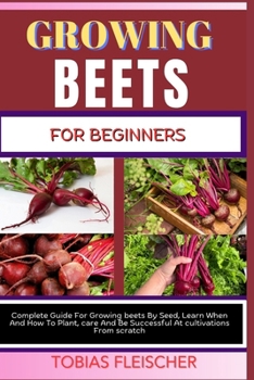 GROWING BEETS FOR BEGINNERS: Complete Guide For Growing beets By Seed, Learn When And How To Plant, care And Be Successful At cultivations From scratch