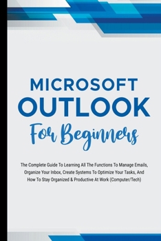 Paperback Microsoft Outlook For Beginners: The Complete Guide To Learning All The Functions To Manage Emails, Organize Your Inbox, Create Systems To Optimize Yo Book