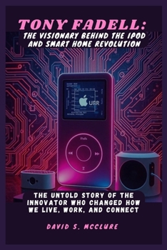 Tony Fadell: The Visionary Behind the iPod and Smart Home Revolution: The Untold Story of the Innovator Who Changed How We Live, Work, and Connect