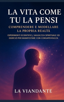 La Vita Come Tu la Pensi: Comprendere e modellare la propria realtà: Esperimenti scientifici, saggezza spirituale ed esercizi per manifestare con consapevolezza (Italian Edition)