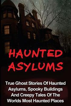 Haunted Asylums: True Ghost Stories of Haunted Asylums, Spooky Buildings and Creepy Tales of the Worlds Most Haunted Places
