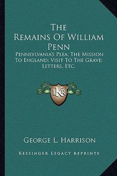 Paperback The Remains Of William Penn: Pennsylvania's Plea; The Mission To England; Visit To The Grave; Letters, Etc. Book