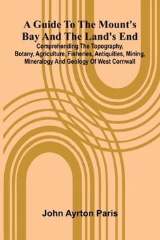A Guide To The Mount'S Bay And The Land'S End; Comprehending The Topography, Botany, Agriculture, Fisheries, Antiquities, Mining, Mineralogy And Geolo