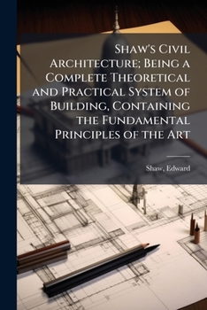 Paperback Shaw's Civil Architecture; Being a Complete Theoretical and Practical System of Building, Containing the Fundamental Principles of the Art Book