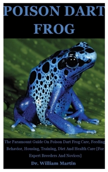 Poison Dart Frog: The Paramount Guide On Poison Dart Frog Care, Feeding, Behavior, Housing, Training, Diet And Health Care [For Expert Breeders And Novices]