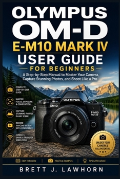 OLYMPUS OM-D E-M10 MARK IV USER GUIDE FOR BEGINNERS: A Step-by-Step Manual to Master Your Camera, Capture Stunning Photos, and Shoot Like a Pro