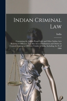 Indian Criminal Law: Containing the Indian Penal Code and Other Indian Acts Relating to Offences, and Also Acts of Parliament and Orders in Council ... Triable in India, Including Act X of 1886