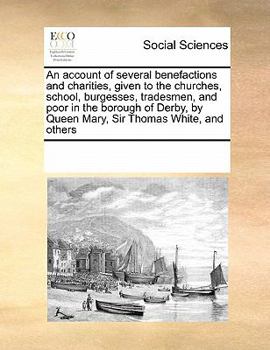 An Account of Several Benefactions and Charities, Given to the Churches, School, Burgesses, Tradesmen, and Poor in the Borough of Derby, by Queen Mary, Sir Thomas White, and Others