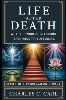 LIFE AFTER DEATH: WHAT THE WORLD’S RELIGIONS TEACH ABOUT THE AFTERLIFE (Heaven, hell, reincarnation, nirvana)
