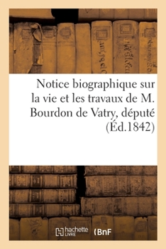 Notice Biographique Sur La Vie Et Les Travaux de M. Bourdon de Vatry, Député