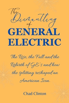 The Dismantling of General Electric: The Rise, the Fall and the Rebirth of GE's and how the splitting reshaped an American Icon.