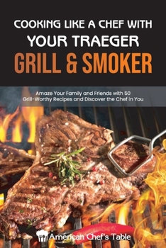 Cooking Like a Chef with Your Traeger Grill and Smoker: Amaze Your Family and Friends with 50 Grill-Worthy Recipes and Discover the Chef in You