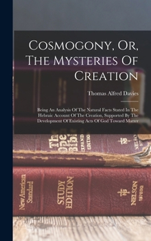 Cosmogony, Or, The Mysteries Of Creation: Being An Analysis Of The Natural Facts Stated In The Hebraic Account Of The Creation, Supported By The Development Of Existing Acts Of God Toward Matter