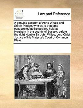 A genuine account of Anne Whale and Sarah Pledge, who were tried and condemned at the assizes held at Horsham in the county of Sussex, before the ... of his Majesty's Court of Common Pleas