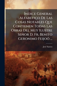 Índice General Alfabetico De Las Cosas Notables Que Contienen Todas Las Obras Del Muy Ilustre Señor D. Fr. Benito Geronimo Feijoó ...: Dispuesto Por Don Joseph Santos ......