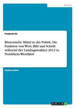 Rhetorische Mittel in der Politik. Die Funktion von Wort, Bild und Schrift während der Landtagswahlen 2012 in Nordrhein-Westfalen