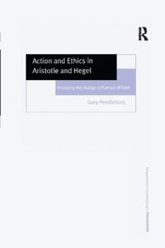 Action and Ethics in Aristotle and Hegel: Escaping the Malign Influence of Kant - Book  of the Ashgate New Critical Thinking in Philosophy