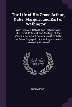 The Life of His Grace Arthur, Duke, Marquis, and Earl of Wellington ...: With Copious Details and Delineations Historical, Political, and Military, of ... ... Including Numerous Interesting Professio