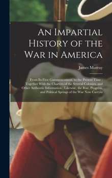 An Impartial History of the war in America; From its First Commencement, to the Present Time; Together With the Charters of the Several Colonies, and ... and Political Springs of the war now Carryin