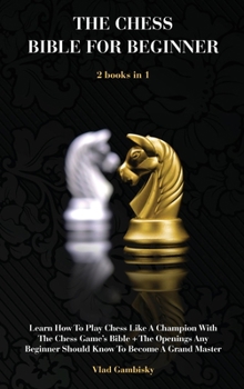 The Chess Bible for Beginners: Learn How To Play Chess Like A Champion With The Chess Game's Bible + The Openings Any Beginner Should Know To Become A Grand Master