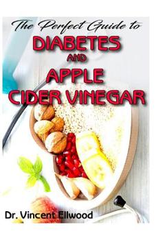 The Perfect Guide To Diabetes and Apple Cider Vinegar: All you need to know about Diabetes and Apple Cider Vinegar as its perfect cure! Discover the Truth!
