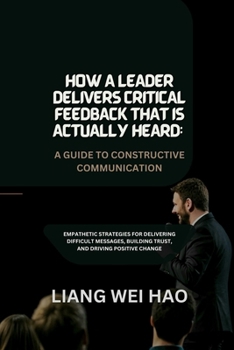 How a Leader Delivers Critical Feedback That Is Actually Heard: A Guide to Constructive Communication: Empathetic Strategies for Delivering Difficult ... Building Trust, and Driving Positive Change