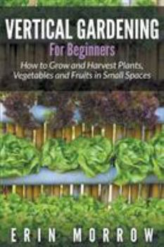 Vertical Gardening for Beginners: How to Grow and Harvest Plants, Vegetables and Fruits in Small Spaces