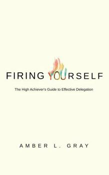 Firing Yourself: The High Achiever's Guide to Effective Delegation